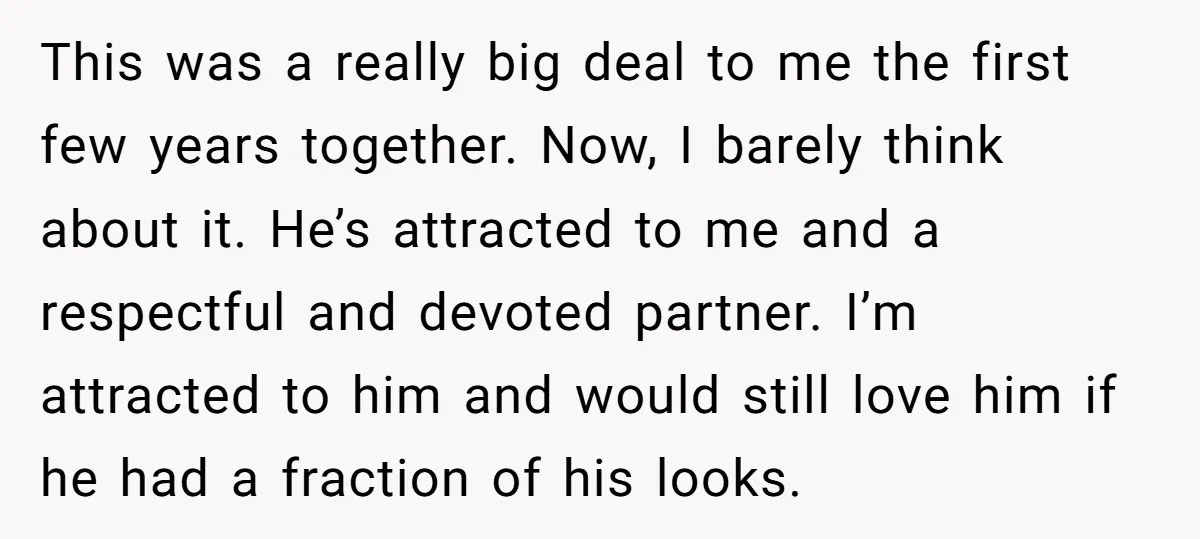 This was a really big deal to me the first few years together. Now, I barely think about it. He’s attracted to me and a respectful and devoted partner. I’m...