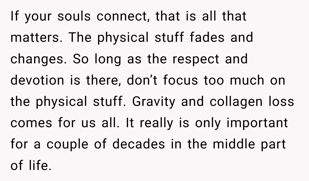 If your souls connect, that is all that matters. The physical stuff fades and changes. So long as the respect and devotion is there, don’t focus too much on the...