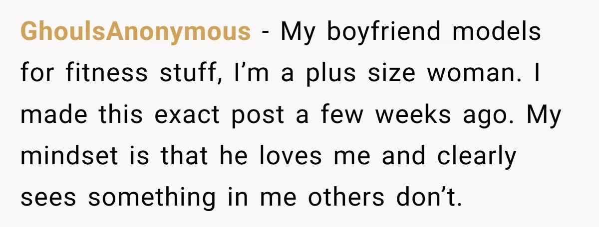 GhoulsAnonymous − My boyfriend models for fitness stuff, I’m a plus size woman. I made this exact post a few weeks ago. My mindset is that he loves me and...