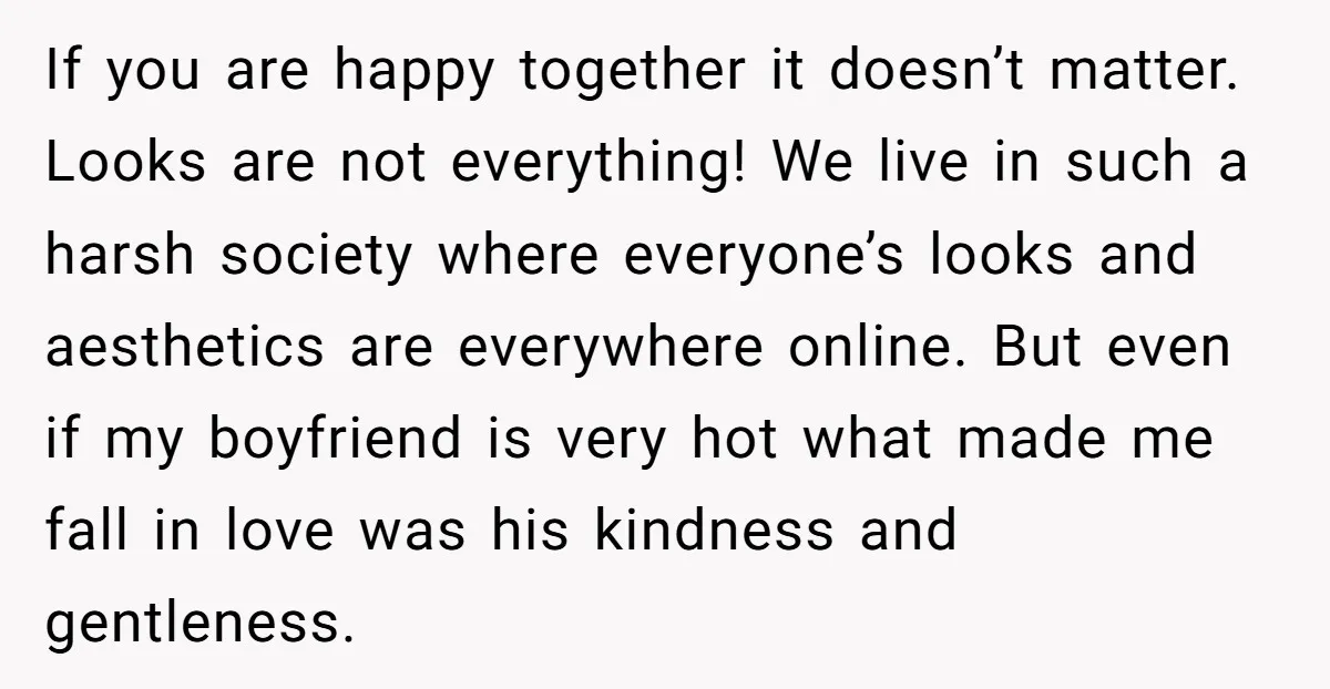 If you are happy together it doesn’t matter. Looks are not everything! We live in such a harsh society where everyone’s looks and aesthetics are everywhere online. But even if...