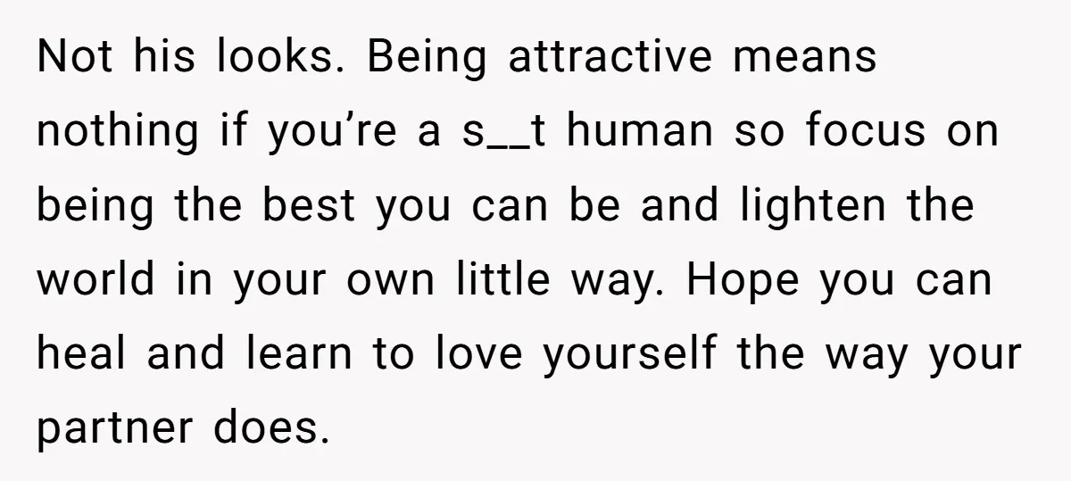 Not his looks. Being attractive means nothing if you’re a s__t human so focus on being the best you can be and lighten the world in your own little way....