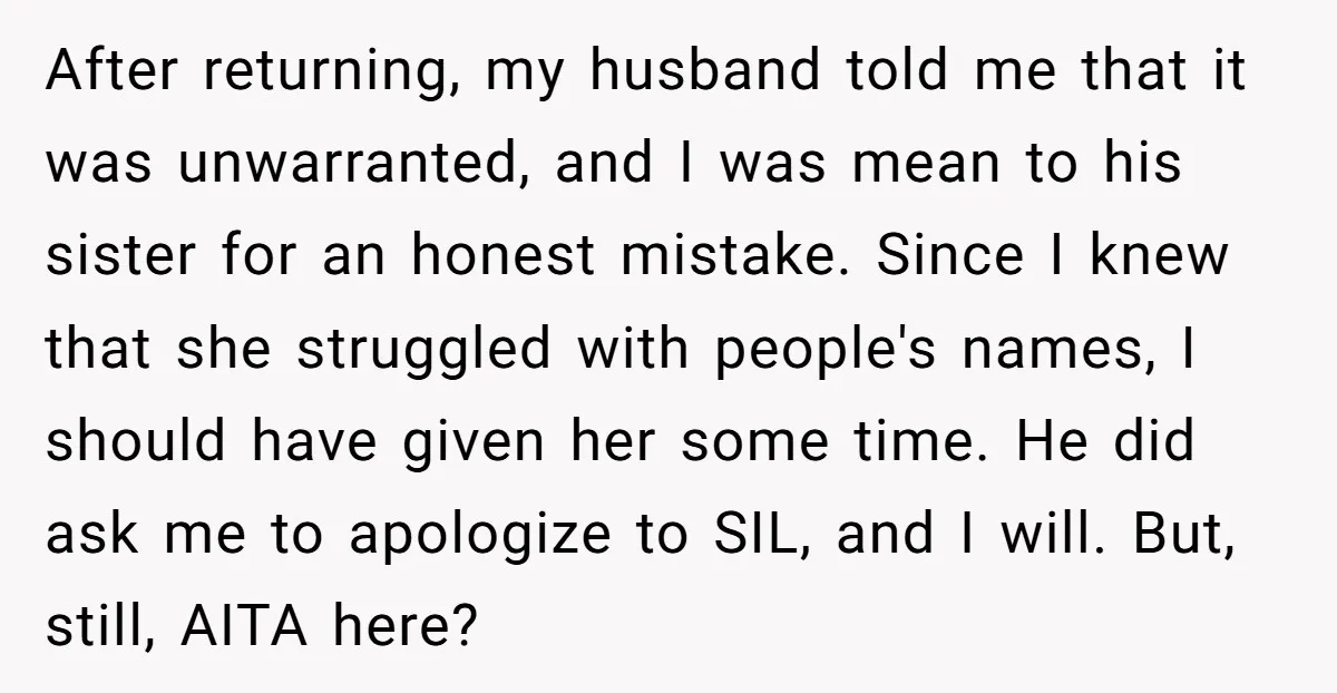 After returning, my husband told me that it was unwarranted, and I was mean to his sister for an honest mistake. Since I knew that she struggled with people's names,...