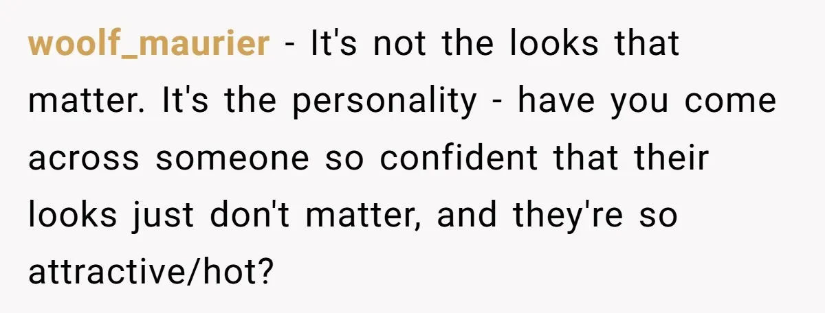 woolf_maurier − It's not the looks that matter. It's the personality - have you come across someone so confident that their looks just don't matter, and they're so attractive/hot?