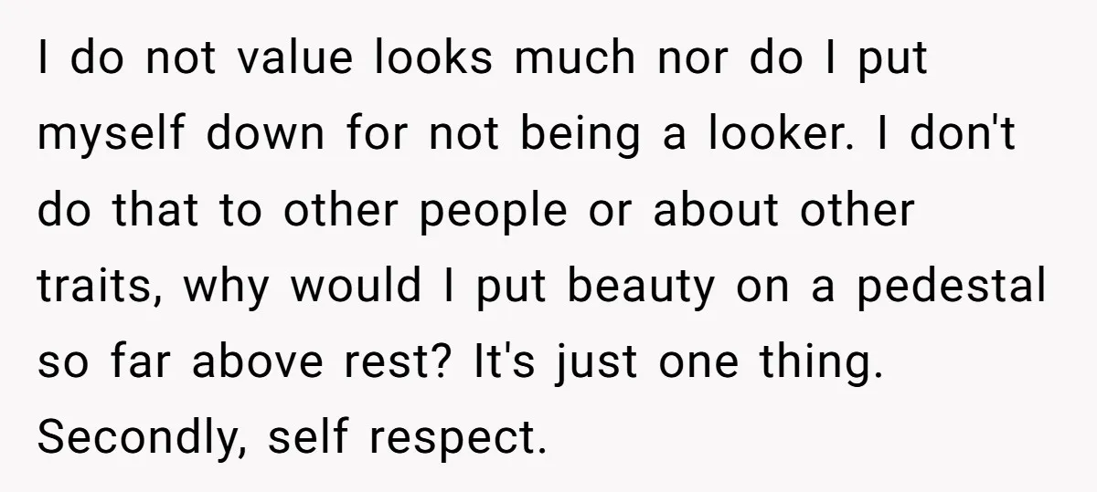 I do not value looks much nor do I put myself down for not being a looker. I don't do that to other people or about other traits, why would...