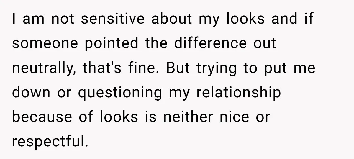 I am not sensitive about my looks and if someone pointed the difference out neutrally, that's fine. But trying to put me down or questioning my relationship because of looks...