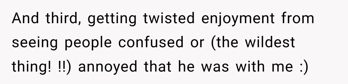 And third, getting twisted enjoyment from seeing people confused or (the wildest thing! !!) annoyed that he was with me :)