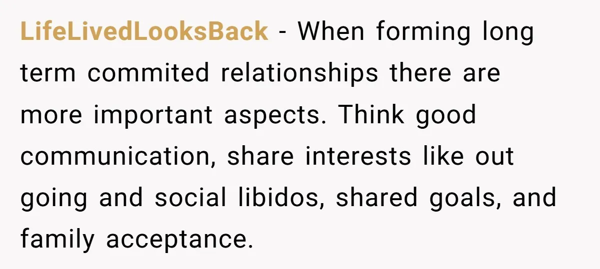 LifeLivedLooksBack − When forming long term commited relationships there are more important aspects. Think good communication, share interests like out going and social libidos, shared goals, and family acceptance.