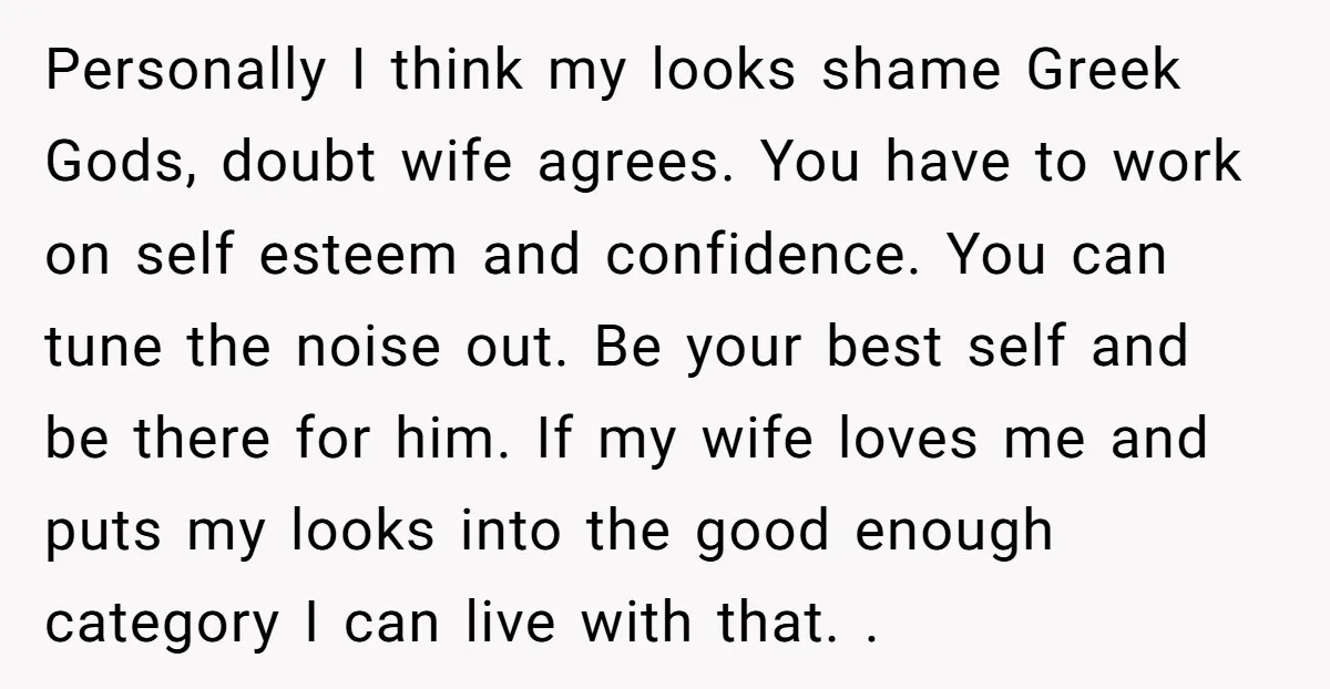 Personally I think my looks shame Greek Gods, doubt wife agrees. You have to work on self esteem and confidence. You can tune the noise out. Be your best self...