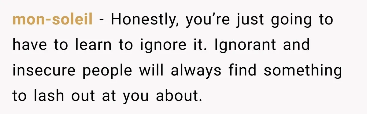 mon-soleil − Honestly, you’re just going to have to learn to ignore it. Ignorant and insecure people will always find something to lash out at you about.