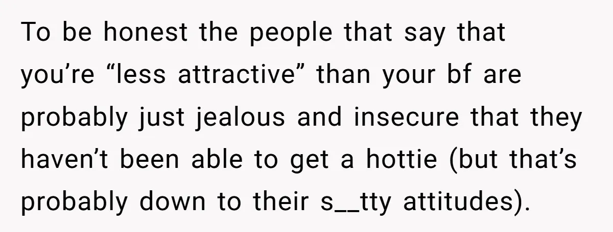 To be honest the people that say that you’re “less attractive” than your bf are probably just jealous and insecure that they haven’t been able to get a hottie (but...