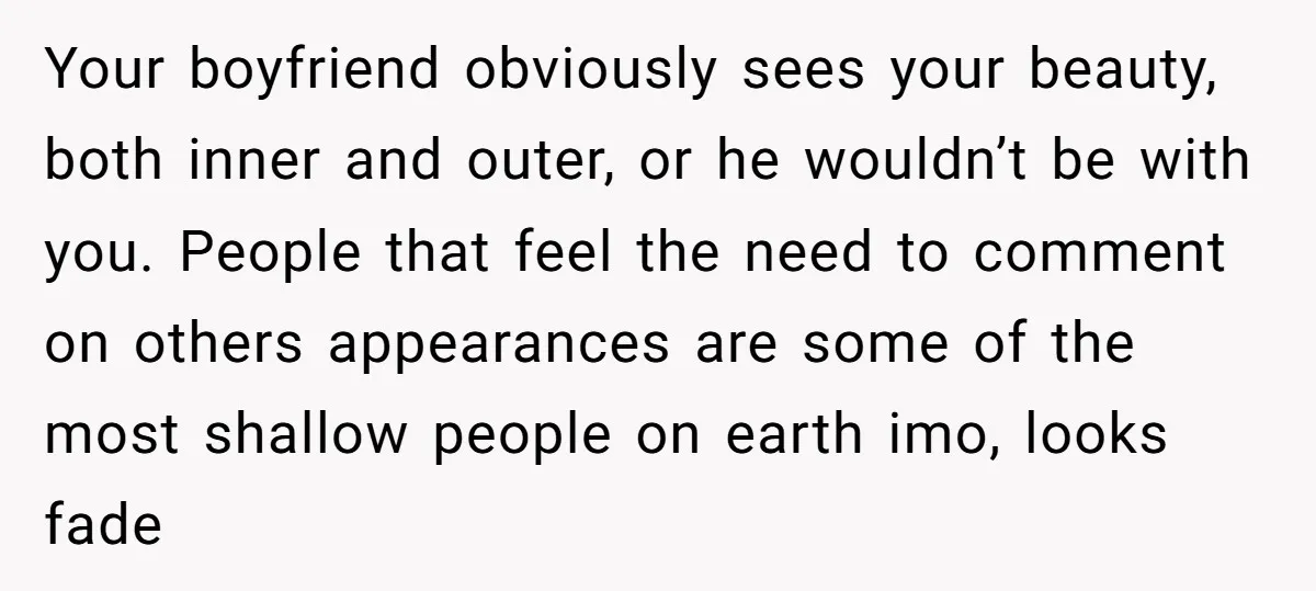 Your boyfriend obviously sees your beauty, both inner and outer, or he wouldn’t be with you. People that feel the need to comment on others appearances are some of the...