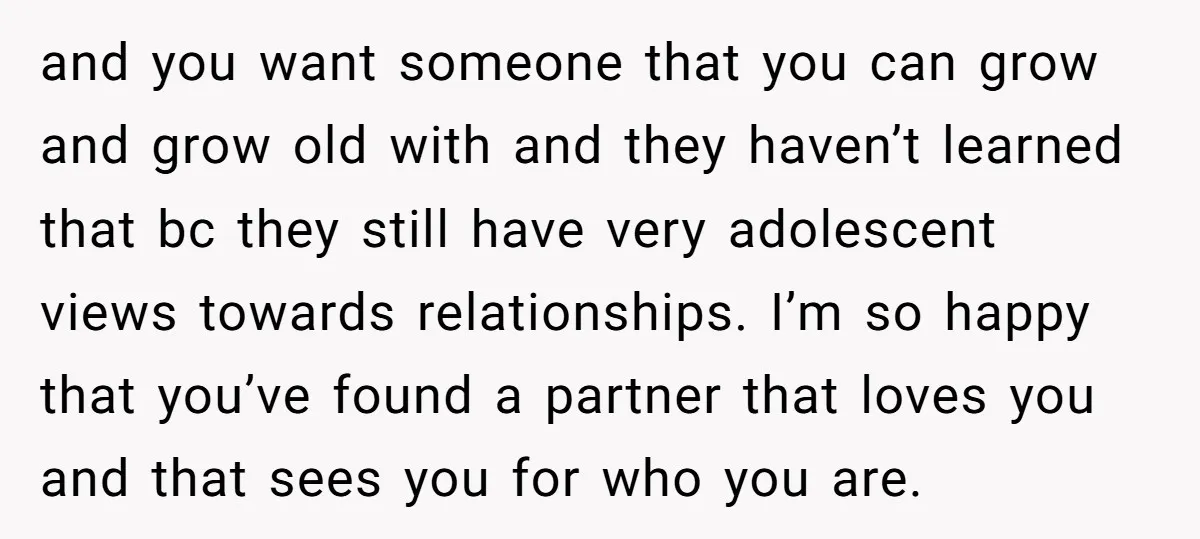 and you want someone that you can grow and grow old with and they haven’t learned that bc they still have very adolescent views towards relationships. I’m so happy that...