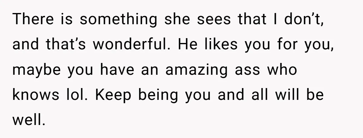 There is something she sees that I don’t, and that’s wonderful. He likes you for you, maybe you have an amazing ass who knows lol. Keep being you and all...