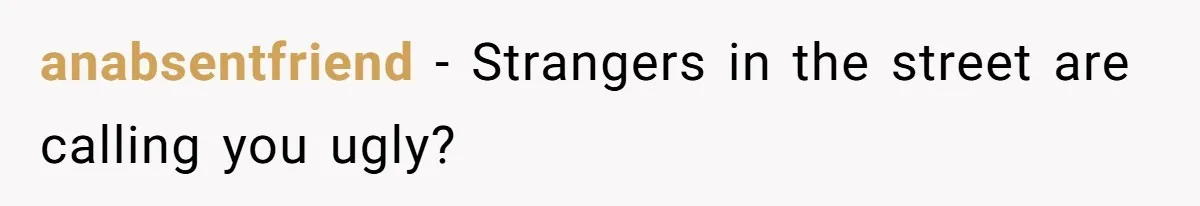 anabsentfriend − Strangers in the street are calling you ugly?