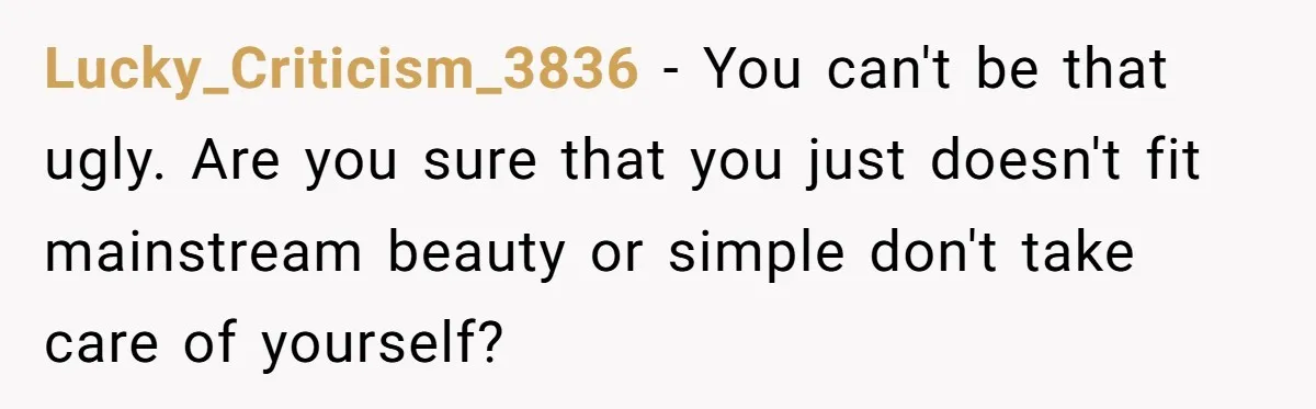 Lucky_Criticism_3836 − You can't be that ugly. Are you sure that you just doesn't fit mainstream beauty or simple don't take care of yourself?