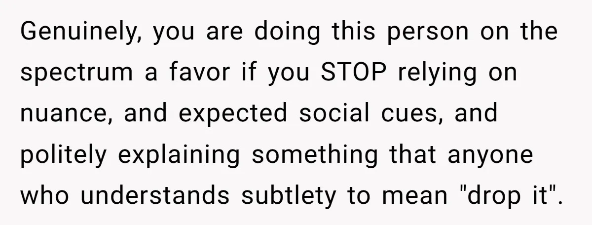 Genuinely, you are doing this person on the spectrum a favor if you STOP relying on nuance, and expected social cues, and politely explaining something that anyone who understands subtlety...