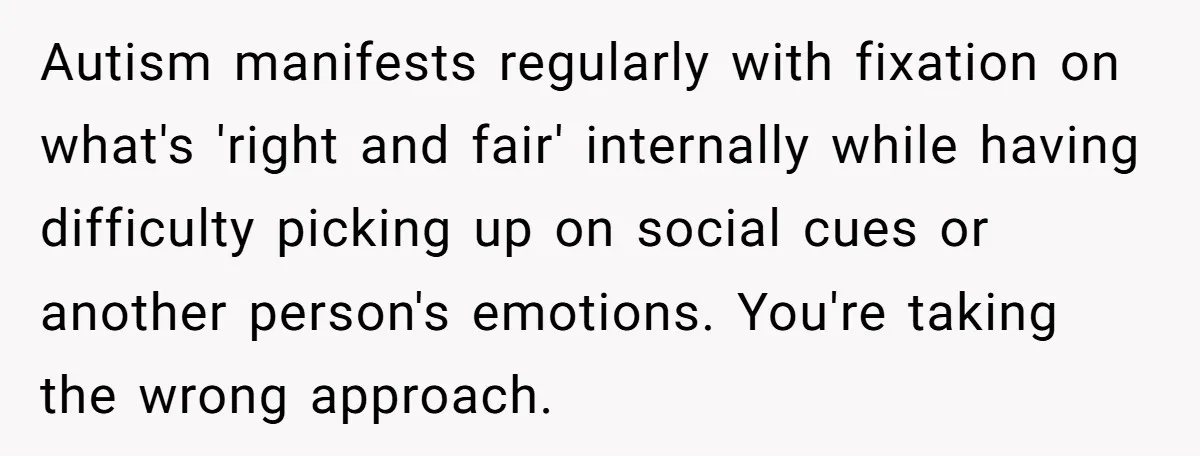 Autism manifests regularly with fixation on what's 'right and fair' internally while having difficulty picking up on social cues or another person's emotions. You're taking the wrong approach.