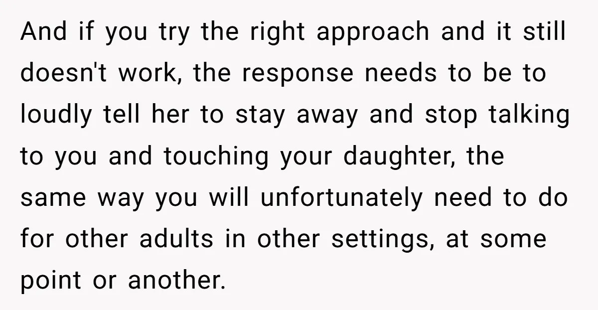 And if you try the right approach and it still doesn't work, the response needs to be to loudly tell her to stay away and stop talking to you and...
