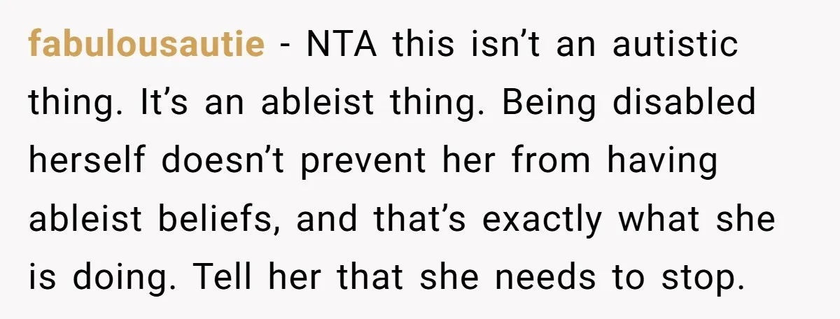 fabulousautie - NTA this isn’t an autistic thing. It’s an ableist thing. Being disabled herself doesn’t prevent her from having ableist beliefs, and that’s exactly what she is doing. Tell...