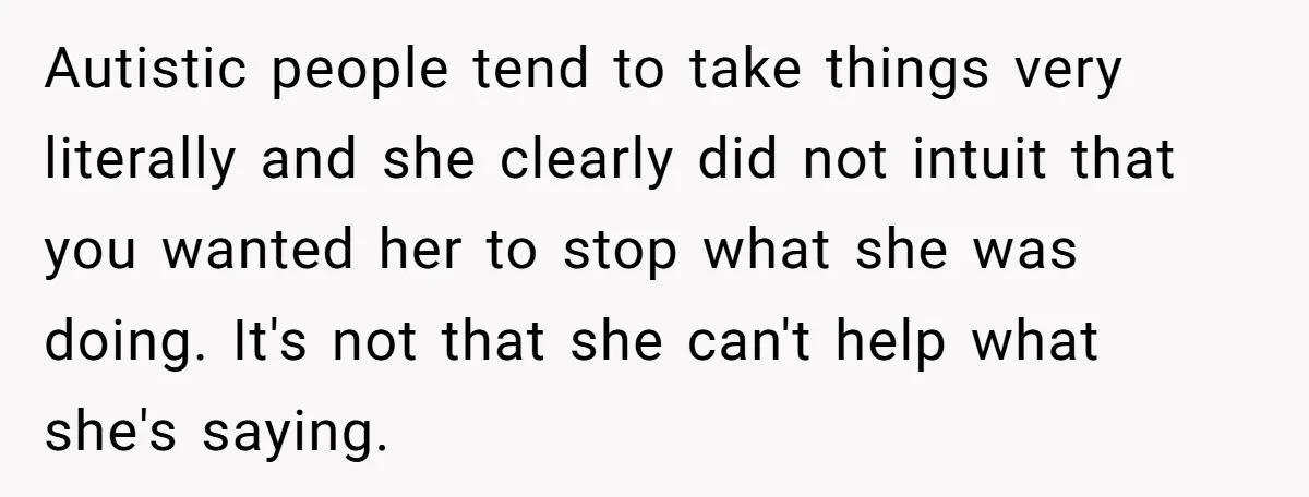 Autistic people tend to take things very literally and she clearly did not intuit that you wanted her to stop what she was doing. It's not that she can't help...