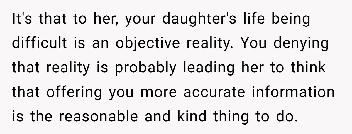 It's that to her, your daughter's life being difficult is an objective reality. You denying that reality is probably leading her to think that offering you more accurate information is...