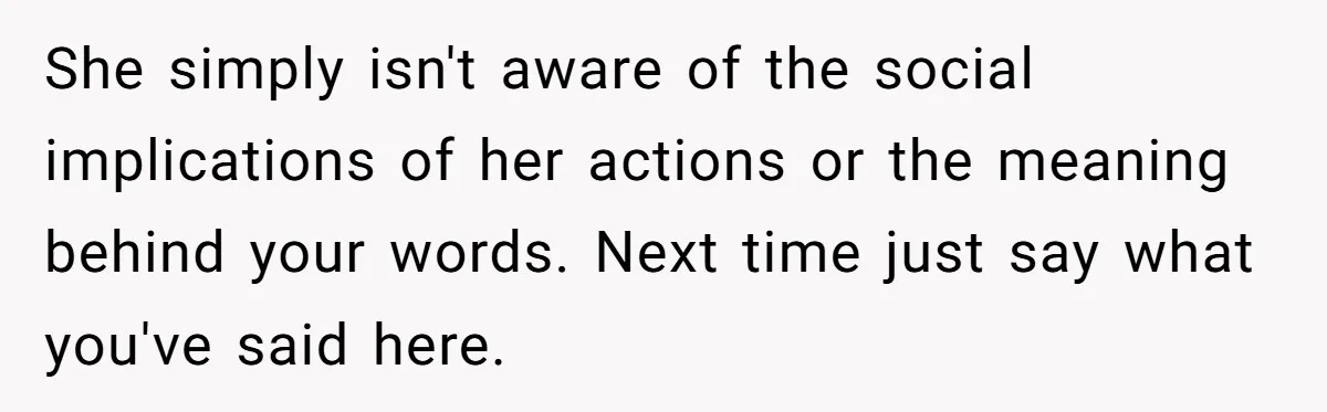 She simply isn't aware of the social implications of her actions or the meaning behind your words. Next time just say what you've said here.