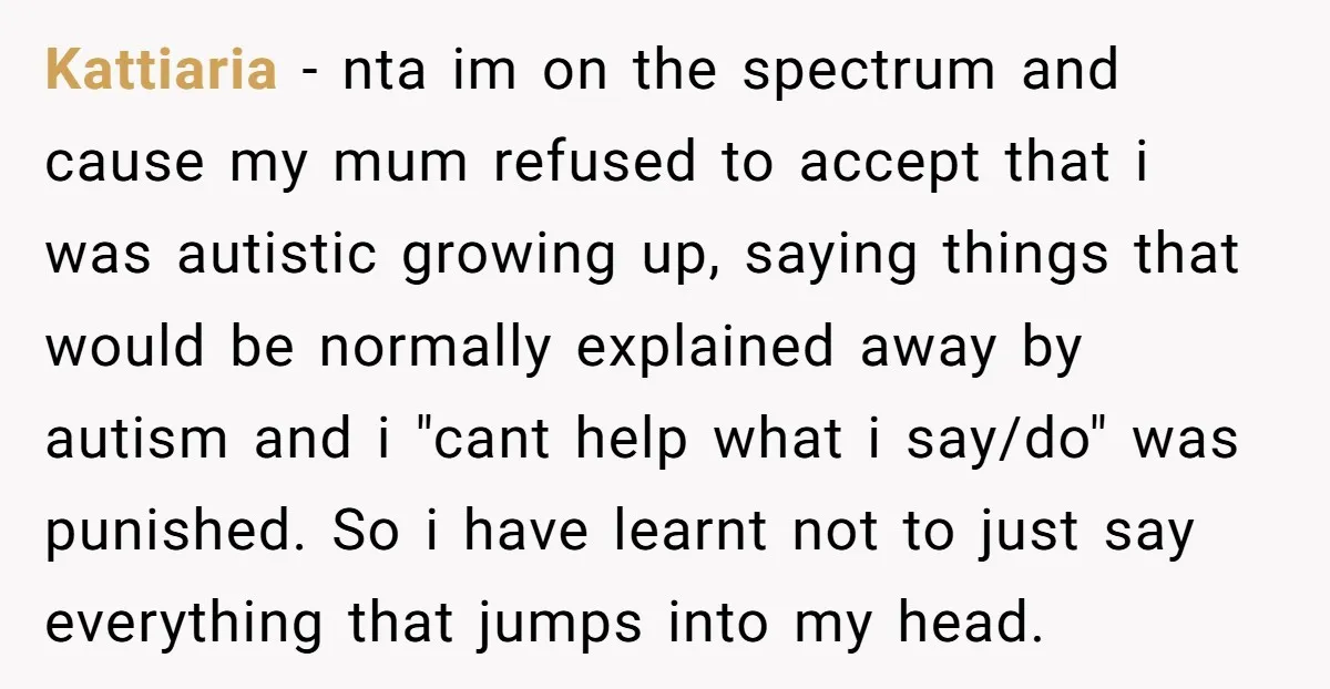 Kattiaria - nta im on the spectrum and cause my mum refused to accept that i was autistic growing up, saying things that would be normally explained away by autism...