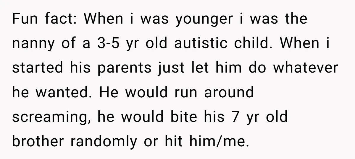 Fun fact: When i was younger i was the nanny of a 3-5 yr old autistic child. When i started his parents just let him do whatever he wanted. He...