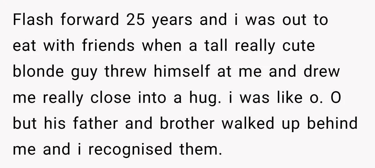 Flash forward 25 years and i was out to eat with friends when a tall really cute blonde guy threw himself at me and drew me really close into a...