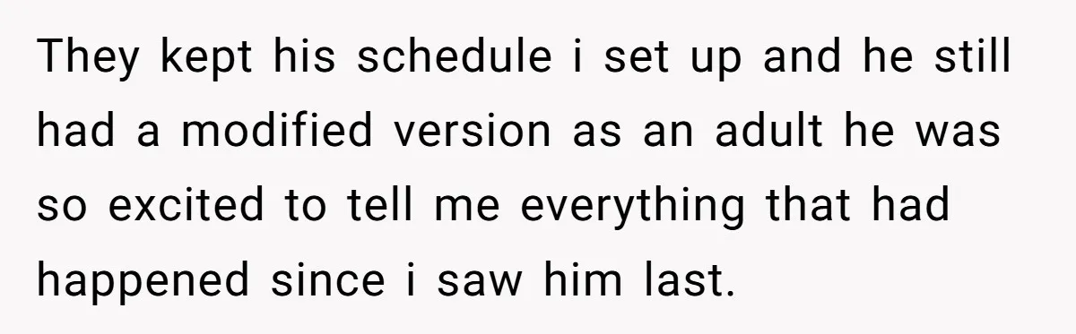 They kept his schedule i set up and he still had a modified version as an adult he was so excited to tell me everything that had happened since i...