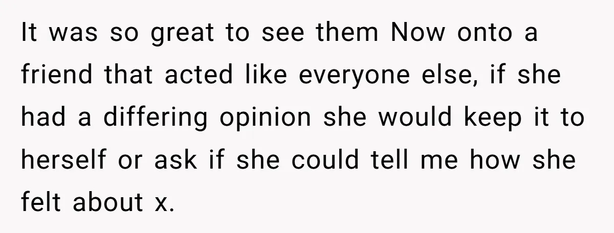 It was so great to see them Now onto a friend that acted like everyone else, if she had a differing opinion she would keep it to herself or ask...
