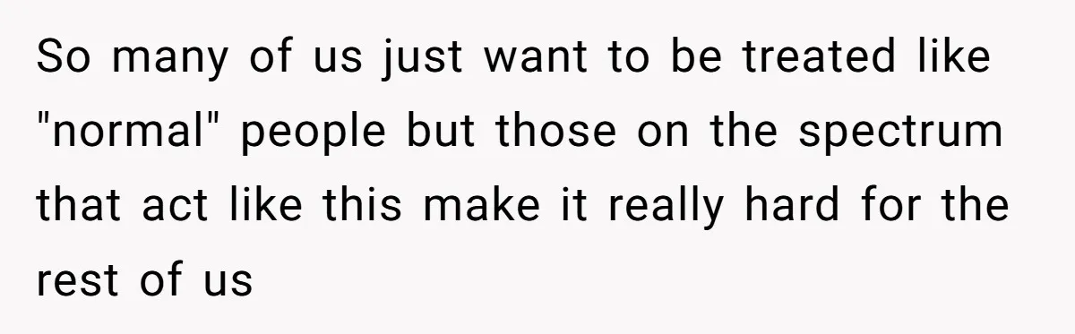 So many of us just want to be treated like "normal" people but those on the spectrum that act like this make it really hard for the rest of us