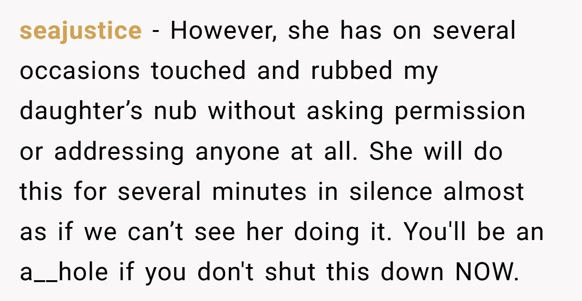 seajustice - However, she has on several occasions touched and rubbed my daughter’s nub without asking permission or addressing anyone at all. She will do this for several minutes in...