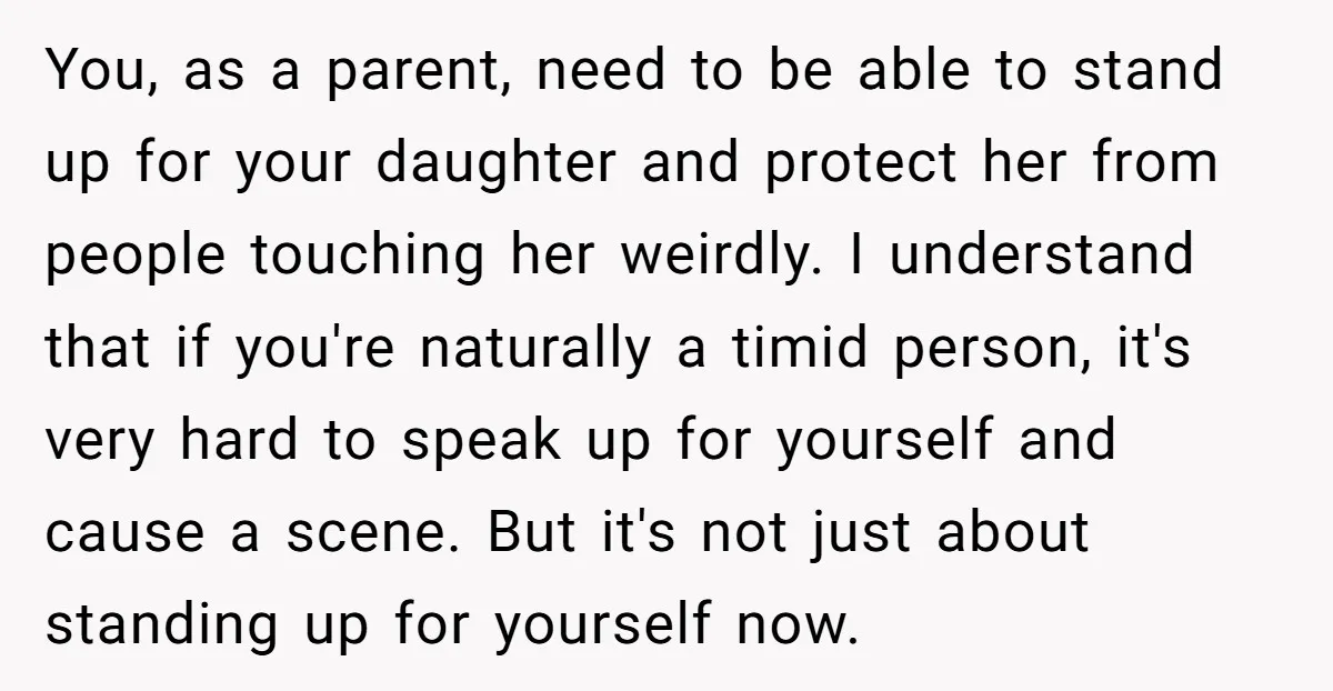 You, as a parent, need to be able to stand up for your daughter and protect her from people touching her weirdly. I understand that if you're naturally a timid...