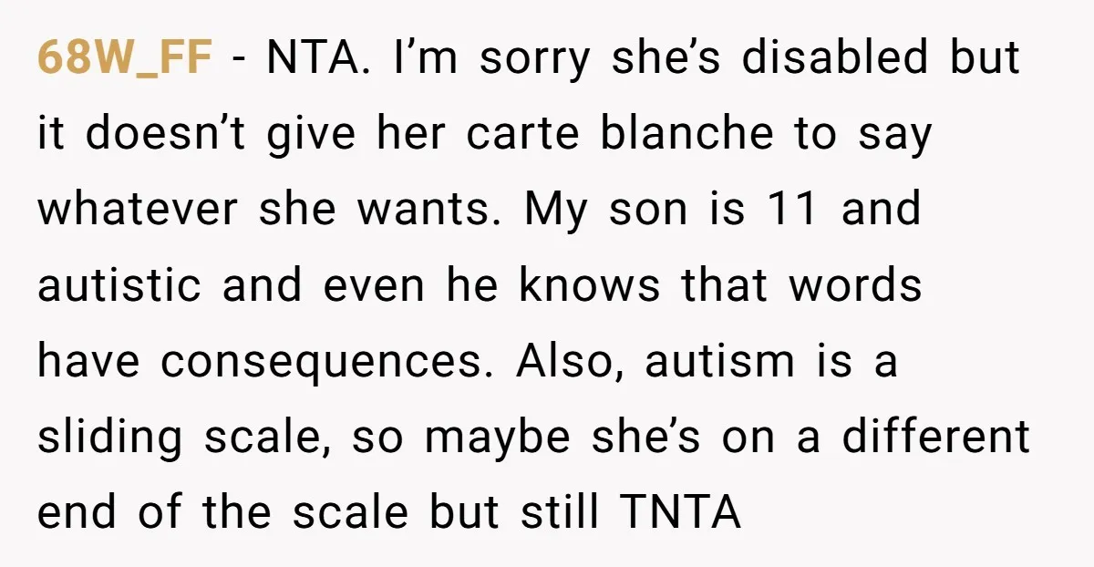 68W_FF - NTA. I’m sorry she’s disabled but it doesn’t give her carte blanche to say whatever she wants. My son is 11 and autistic and even he knows that...