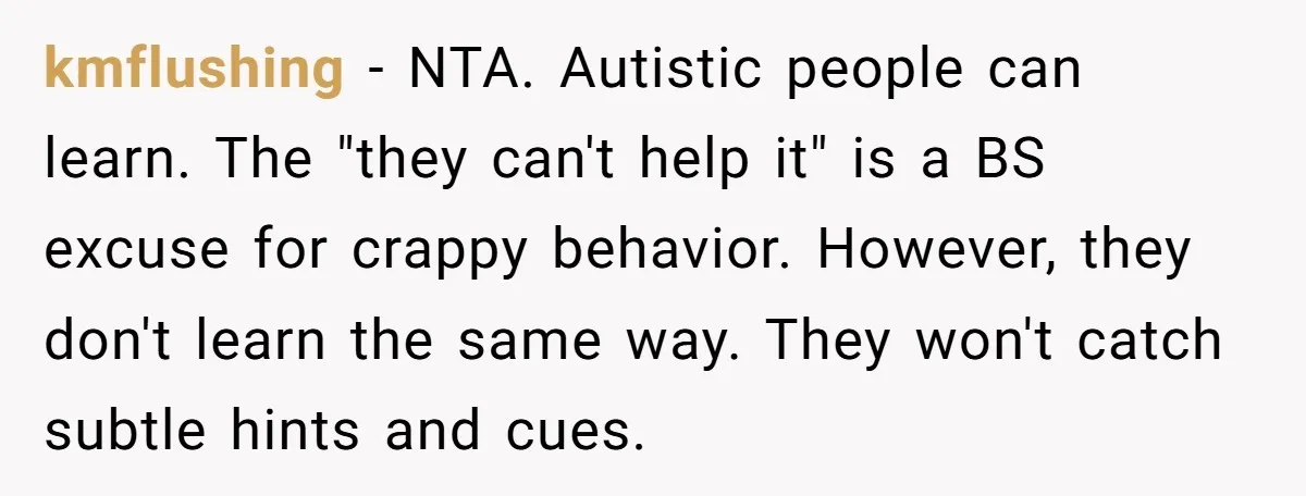kmflushing - NTA. Autistic people can learn. The "they can't help it" is a BS excuse for crappy behavior. However, they don't learn the same way. They won't catch subtle...