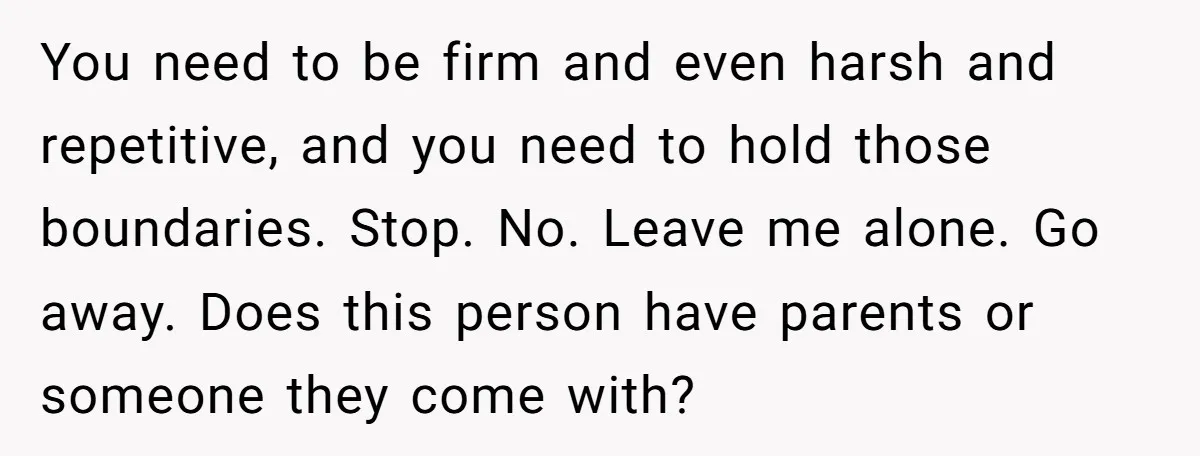 You need to be firm and even harsh and repetitive, and you need to hold those boundaries. Stop. No. Leave me alone. Go away. Does this person have parents or...