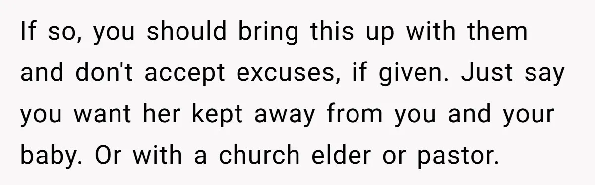 If so, you should bring this up with them and don't accept excuses, if given. Just say you want her kept away from you and your baby. Or with a...