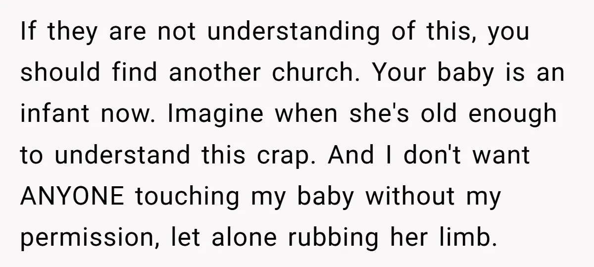 If they are not understanding of this, you should find another church. Your baby is an infant now. Imagine when she's old enough to understand this crap. And I don't...