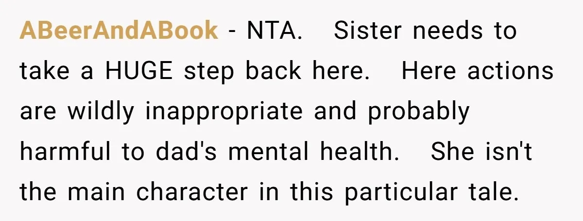 ABeerAndABook − NTA. Sister needs to take a HUGE step back here. Here actions are wildly inappropriate and probably harmful to dad's mental health. She isn't the main character in...