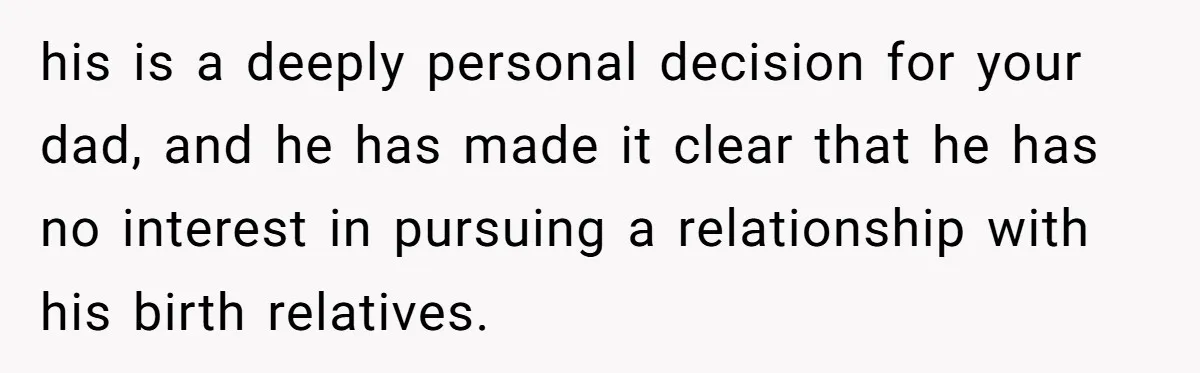 his is a deeply personal decision for your dad, and he has made it clear that he has no interest in pursuing a relationship with his birth relatives.