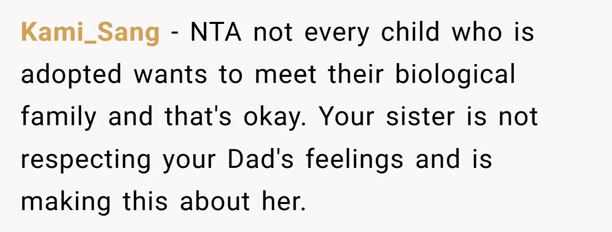 Kami_Sang − NTA not every child who is adopted wants to meet their biological family and that's okay. Your sister is not respecting your Dad's feelings and is making this...