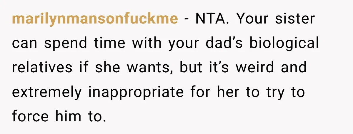 marilynmansonfuckme − NTA. Your sister can spend time with your dad’s biological relatives if she wants, but it’s weird and extremely inappropriate for her to try to force him to.