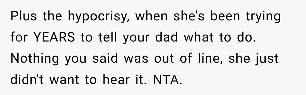 Plus the hypocrisy, when she's been trying for YEARS to tell your dad what to do. Nothing you said was out of line, she just didn't want to hear it....
