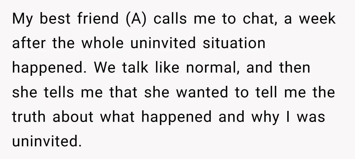 My best friend (A) calls me to chat, a week after the whole uninvited situation happened. We talk like normal, and then she tells me that she wanted to tell...