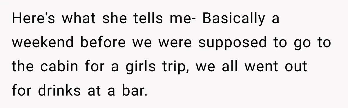 Here's what she tells me- Basically a weekend before we were supposed to go to the cabin for a girls trip, we all went out for drinks at a bar.