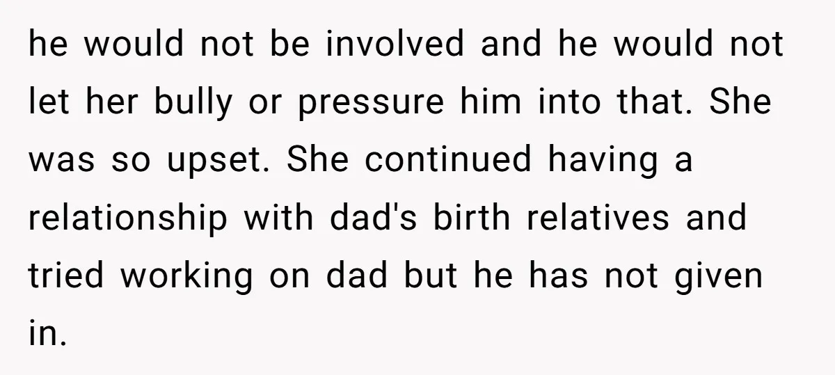 he would not be involved and he would not let her bully or pressure him into that. She was so upset. She continued having a relationship with dad's birth relatives...