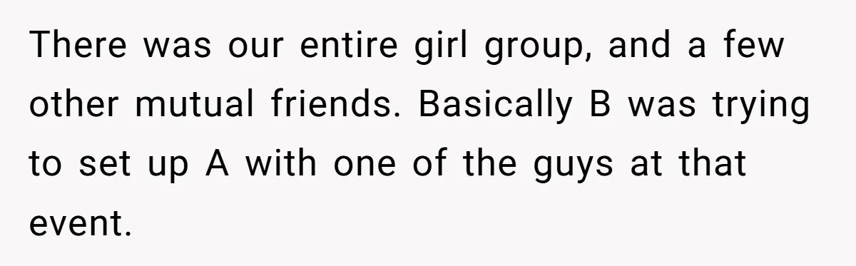 There was our entire girl group, and a few other mutual friends. Basically B was trying to set up A with one of the guys at that event.