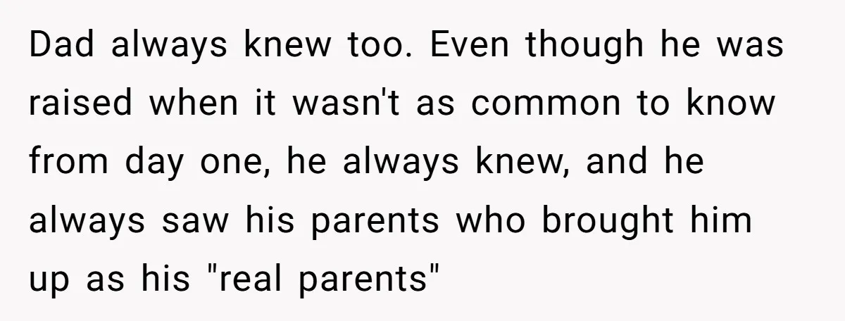 Dad always knew too. Even though he was raised when it wasn't as common to know from day one, he always knew, and he always saw his parents who brought...