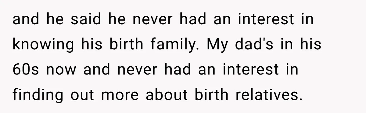 and he said he never had an interest in knowing his birth family. My dad's in his 60s now and never had an interest in finding out more about birth...